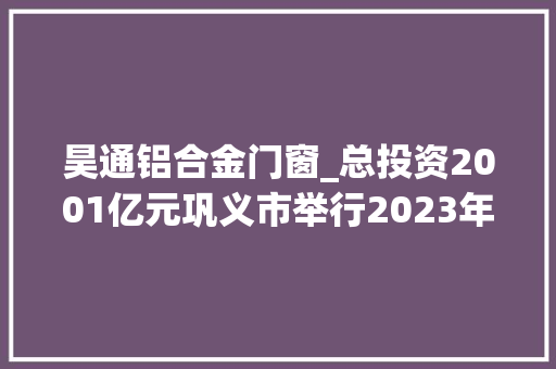 昊通铝合金门窗_总投资2001亿元巩义市举行2023年第三季度重大年夜招商引资项目集中签约典礼