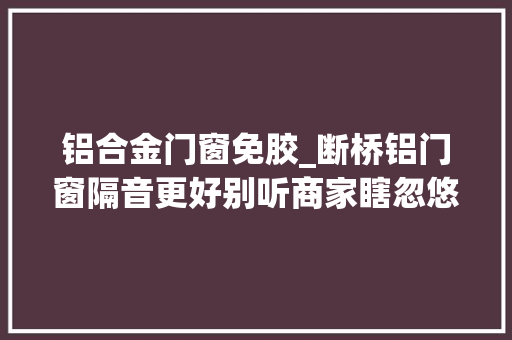 铝合金门窗免胶_断桥铝门窗隔音更好别听商家瞎忽悠断桥铝主要照样保温隔热好