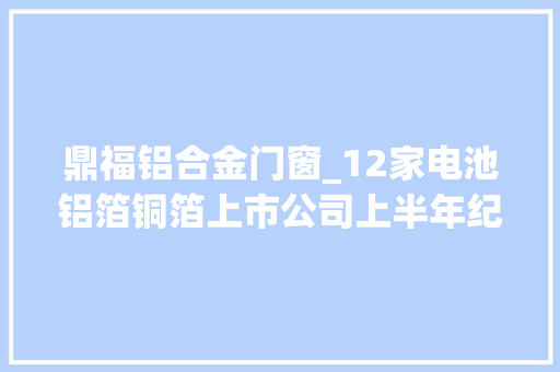 鼎福铝合金门窗_12家电池铝箔铜箔上市公司上半年纪迹汇总淘汰赛进级