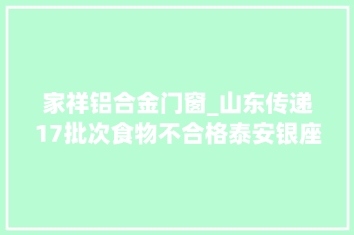 家祥铝合金门窗_山东传递17批次食物不合格泰安银座临清优家百货等上榜