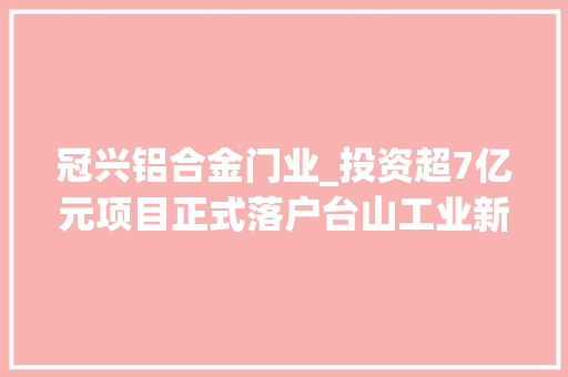冠兴铝合金门业_投资超7亿元项目正式落户台山工业新城成长迎多个利好