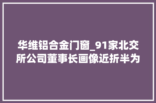 华维铝合金门窗_91家北交所公司董事长画像近折半为研究生学历去年平均薪酬7743万元