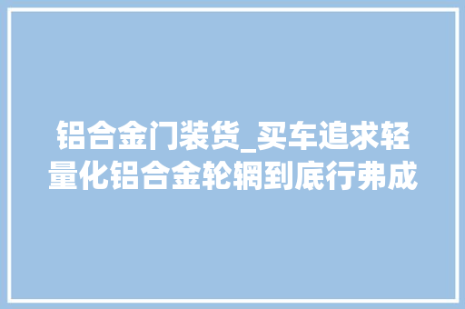 铝合金门装货_买车追求轻量化铝合金轮辋到底行弗成先来算算成本和收益