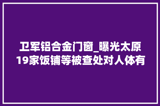 卫军铝合金门窗_曝光太原19家饭铺等被查处对人体有害成分超标