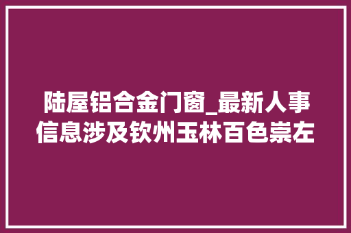 陆屋铝合金门窗_最新人事信息涉及钦州玉林百色崇左等市