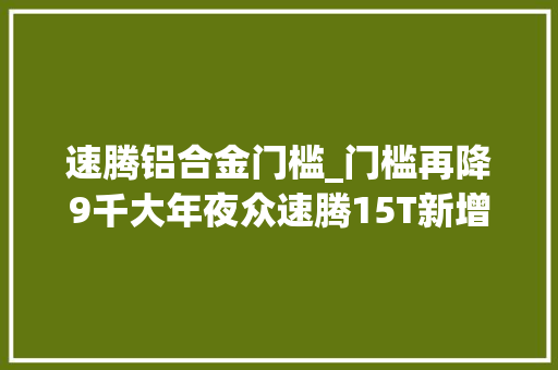 速腾铝合金门槛_门槛再降9千大年夜众速腾15T新增版本设备减没减