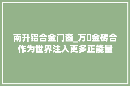 南升铝合金门窗_万喆金砖合作为世界注入更多正能量