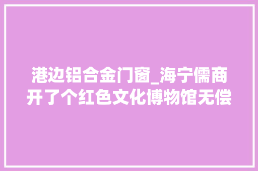 港边铝合金门窗_海宁儒商开了个红色文化博物馆无偿分享红色收藏