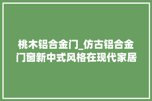 桃木铝合金门_仿古铝合金门窗新中式风格在现代家居中的表示