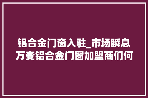 铝合金门窗入驻_市场瞬息万变铝合金门窗加盟商们何去何从