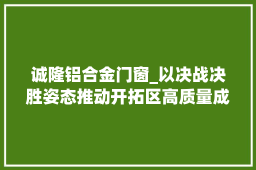诚隆铝合金门窗_以决战决胜姿态推动开拓区高质量成长2020年朔州市开拓区工作综述