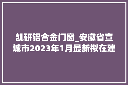 凯研铝合金门窗_安徽省宣城市2023年1月最新拟在建工程项目汇总