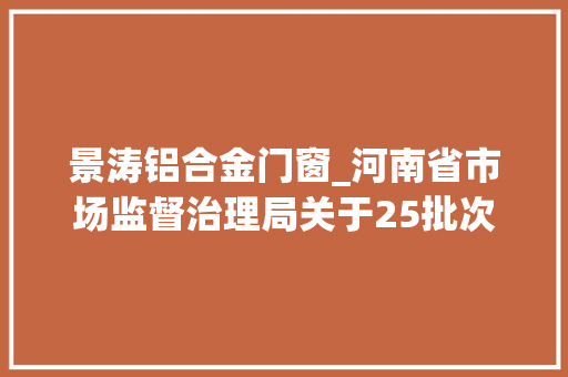 景涛铝合金门窗_河南省市场监督治理局关于25批次食物不合格情况的通知布告2024年第31期 铝合金门