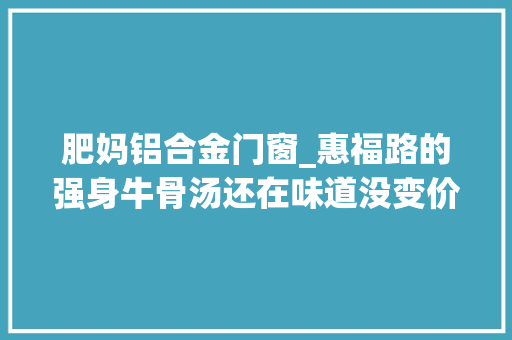 肥妈铝合金门窗_惠福路的强身牛骨汤还在味道没变价格也没变10块钱一大年夜碗