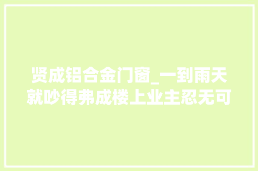贤成铝合金门窗_一到雨天就吵得弗成楼上业主忍无可忍向法院提出申请