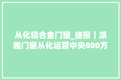 从化铝合金门窗_捷报｜派雅门窗从化运营中央800方大年夜店正式试营业 铝合金门