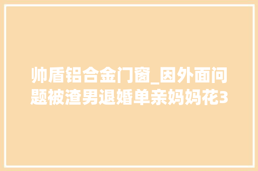 帅盾铝合金门窗_因外面问题被渣男退婚单亲妈妈花3年整容走上人生巅峰