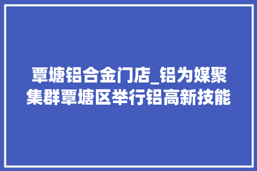 覃塘铝合金门店_铝为媒聚集群覃塘区举行铝高新技能家当招商大年夜会平铝集团宣告多款轻量化车辆新品