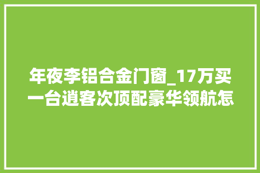 年夜李铝合金门窗_17万买一台逍客次顶配豪华领航怎么样具体分析后你就明白了