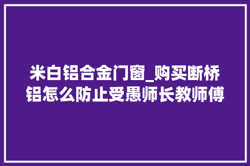 米白铝合金门窗_购买断桥铝怎么防止受愚师长教师傅教你5招让你少花太多冤枉钱