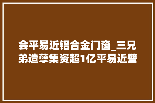 会平易近铝合金门窗_三兄弟造孽集资超1亿平易近警提醒当心造孽融资集资陷阱