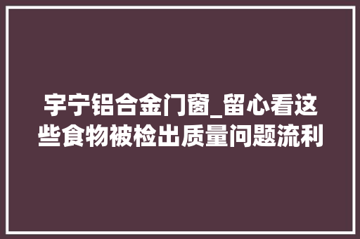 宇宁铝合金门窗_留心看这些食物被检出质量问题流利环节分娩环节都有要当心了