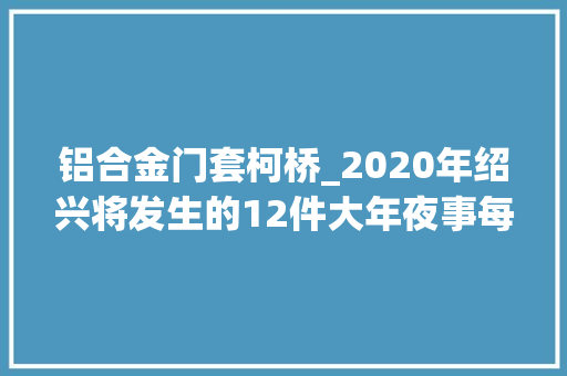 铝合金门套柯桥_2020年绍兴将发生的12件大年夜事每小我的生活都要大年夜变样 折叠门