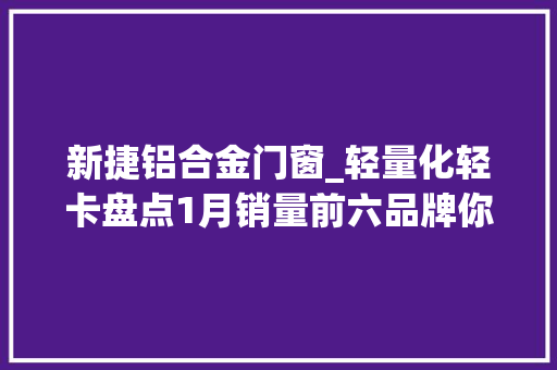 新捷铝合金门窗_轻量化轻卡盘点1月销量前六品牌你选谁