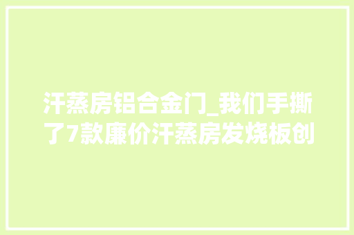 汗蒸房铝合金门_我们手撕了7款廉价汗蒸房发烧板创造了这些细节