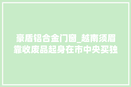 豪盾铝合金门窗_越南须眉靠收废品起身在市中央买独栋豪宅耗资八千多万