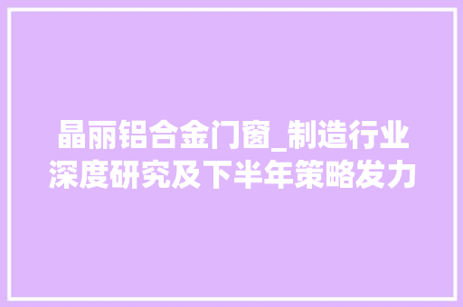 晶丽铝合金门窗_制造行业深度研究及下半年策略发力稳增长构造高景气