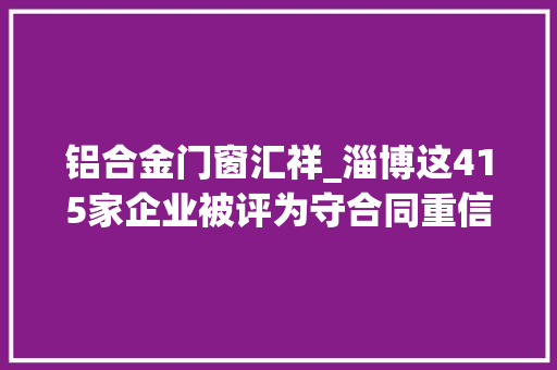 铝合金门窗汇祥_淄博这415家企业被评为守合同重信用企业有你单位吗