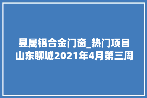 昱晟铝合金门窗_热门项目山东聊城2021年4月第三周批复项目累计55项