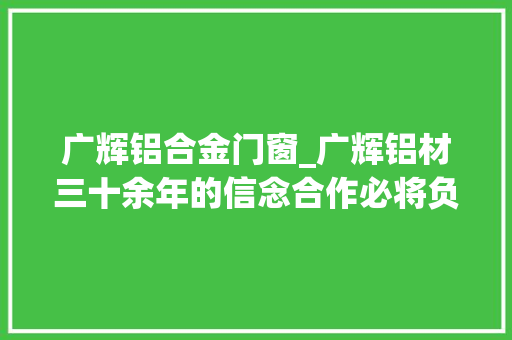 广辉铝合金门窗_广辉铝材三十余年的信念合作必将负责到底