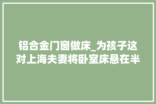 铝合金门窗做床_为孩子这对上海夫妻将卧室床悬在半空入住反而幸福感爆棚