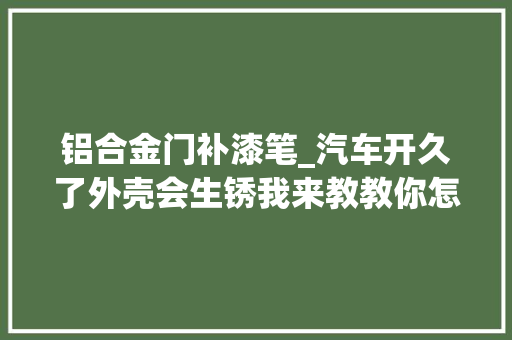 铝合金门补漆笔_汽车开久了外壳会生锈我来教教你怎么解决 塑钢门