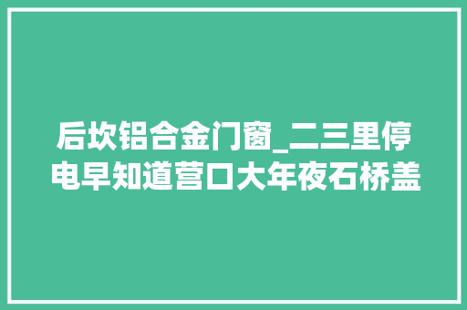 后坎铝合金门窗_二三里停电早知道营口大年夜石桥盖州6月4日15日停电通知