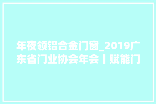 年夜领铝合金门窗_2019广东省门业协会年会丨赋能门窗企业助排闼窗行业蝶变 塑钢门
