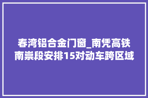 春湾铝合金门窗_南凭高铁南崇段安排15对动车跨区域列车进一步调整优化 实木门