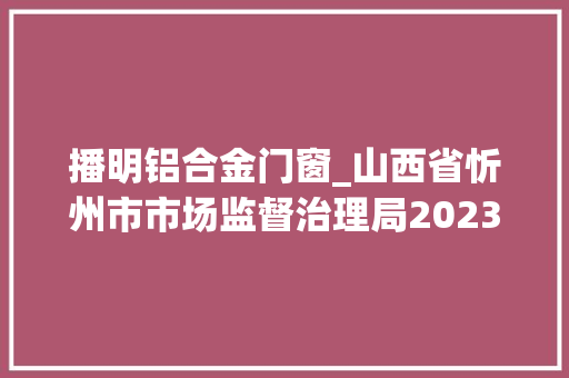 播明铝合金门窗_山西省忻州市市场监督治理局2023年第20期食物安然监督抽检信息通知书记