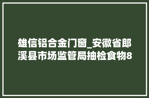 雄信铝合金门窗_安徽省郎溪县市场监管局抽检食物80批次78批次合格