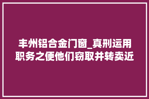 丰州铝合金门窗_真刑运用职务之便他们窃取并转卖近6吨铝模板
