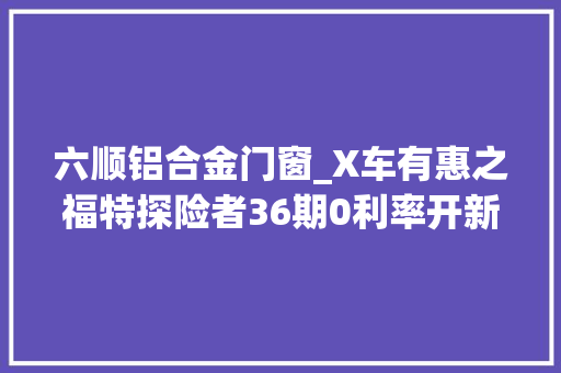 六顺铝合金门窗_X车有惠之福特探险者36期0利率开新车