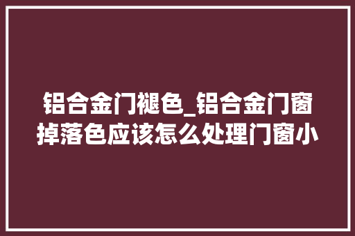 铝合金门褪色_铝合金门窗掉落色应该怎么处理门窗小哥刘某人 铝合金门