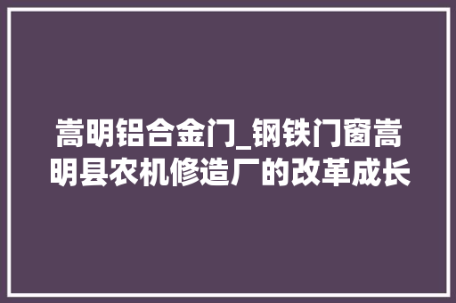 嵩明铝合金门_钢铁门窗嵩明县农机修造厂的改革成长之路