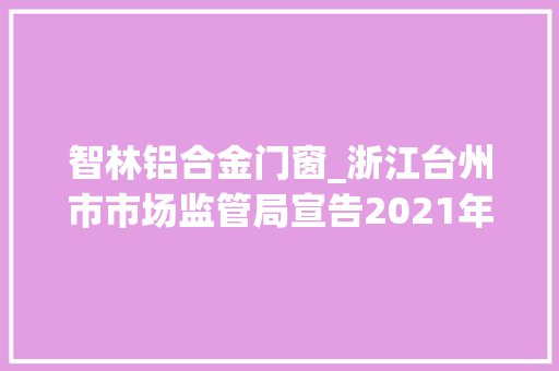 智林铝合金门窗_浙江台州市市场监管局宣告2021年第一批分娩领域市级产品质量年度监督抽查结果