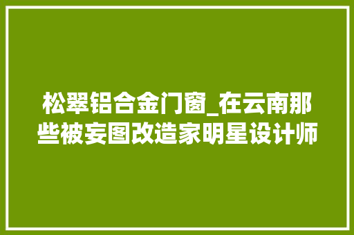松翠铝合金门窗_在云南那些被妄图改造家明星设计师谢柯尽心砥砺过的房子