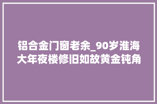 铝合金门窗老余_90岁淮海大年夜楼修旧如故黄金钝角将成新地标历史价值不输武康大年夜楼