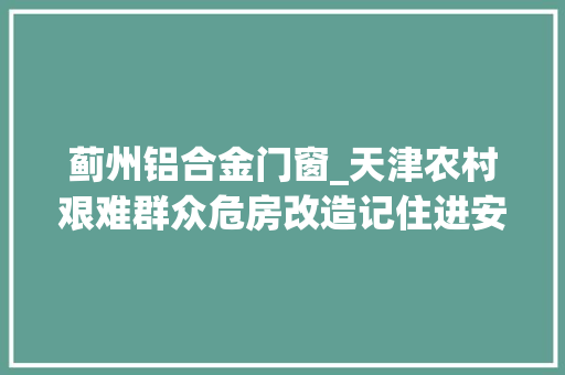 蓟州铝合金门窗_天津农村艰难群众危房改造记住进安心房过上好日子