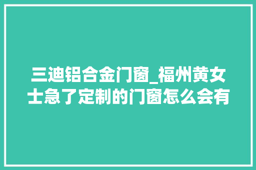 三迪铝合金门窗_福州黄女士急了定制的门窗怎么会有这么多问题啊